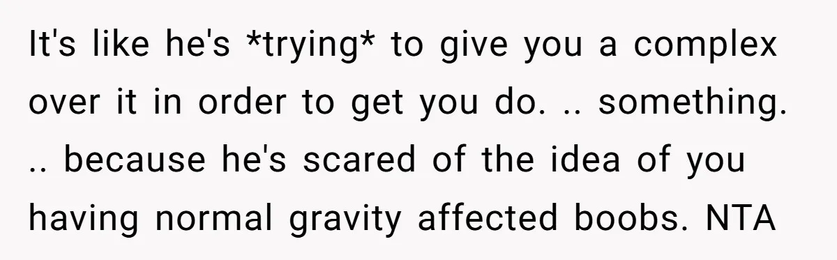 It's like he's *trying* to give you a complex over it in order to get you do. .. something. .. because he's scared of the idea of you having normal...