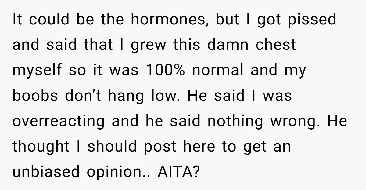 It could be the hormones, but I got pissed and said that I grew this damn chest myself so it was 100% normal and my boobs don’t hang low. He...