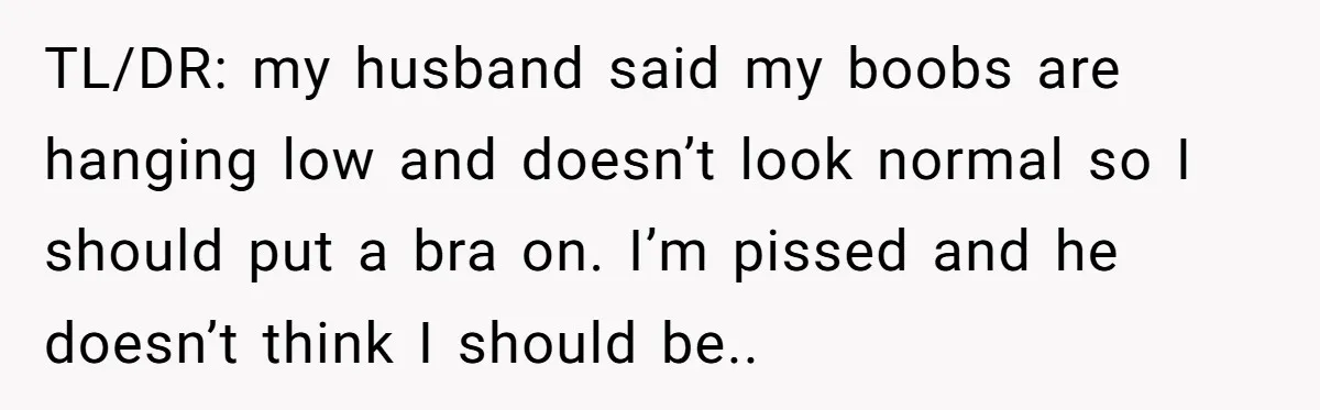 TL/DR: my husband said my boobs are hanging low and doesn’t look normal so I should put a bra on. I’m pissed and he doesn’t think I should be..
