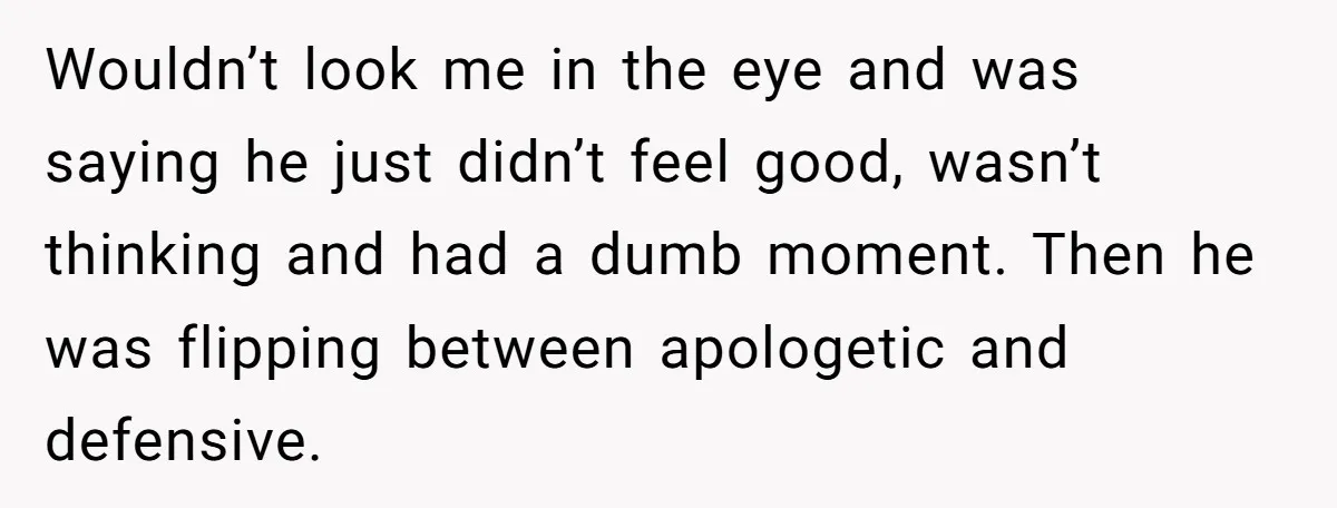 Wouldn’t look me in the eye and was saying he just didn’t feel good, wasn’t thinking and had a dumb moment. Then he was flipping between apologetic and defensive.