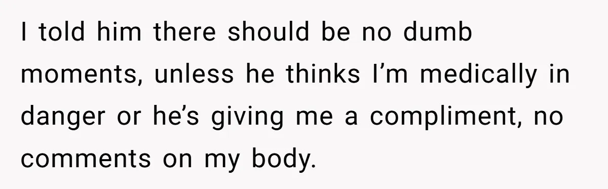 I told him there should be no dumb moments, unless he thinks I’m medically in danger or he’s giving me a compliment, no comments on my body.