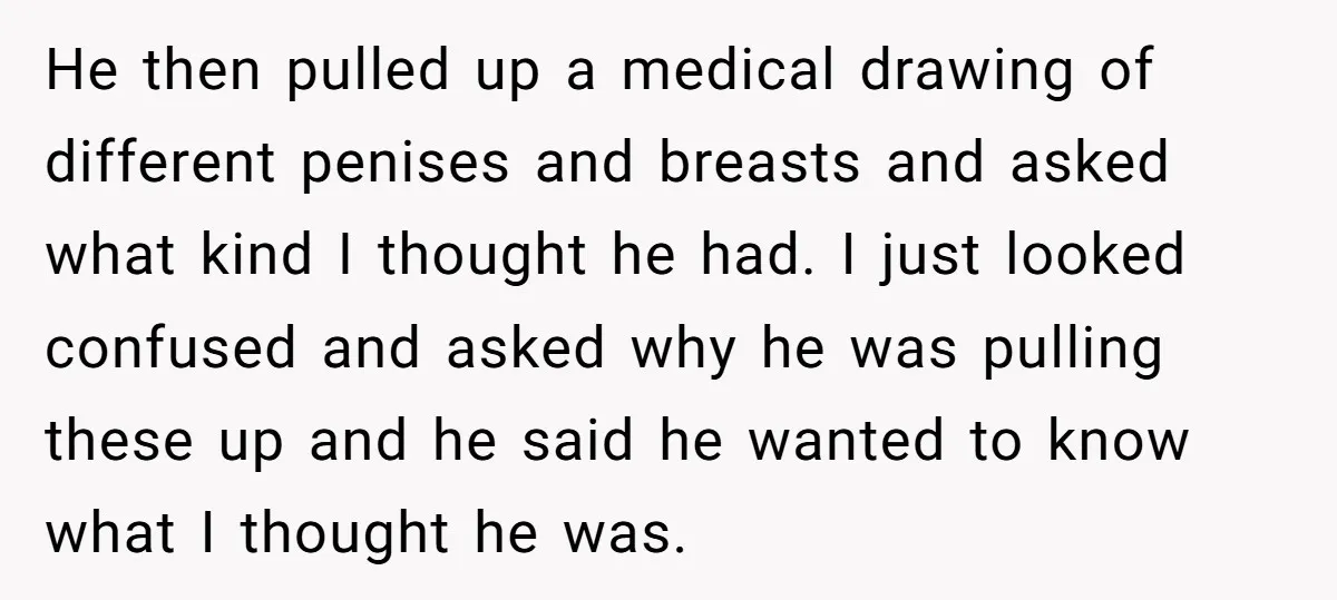 He then pulled up a medical drawing of different penises and breasts and asked what kind I thought he had. I just looked confused and asked why he was pulling...