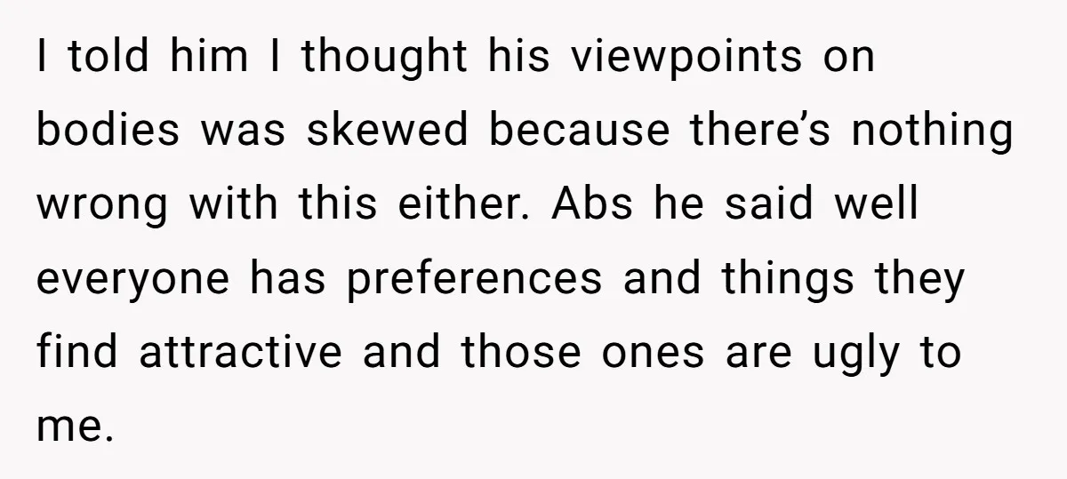 I told him I thought his viewpoints on bodies was skewed because there’s nothing wrong with this either. Abs he said well everyone has preferences and things they find attractive...
