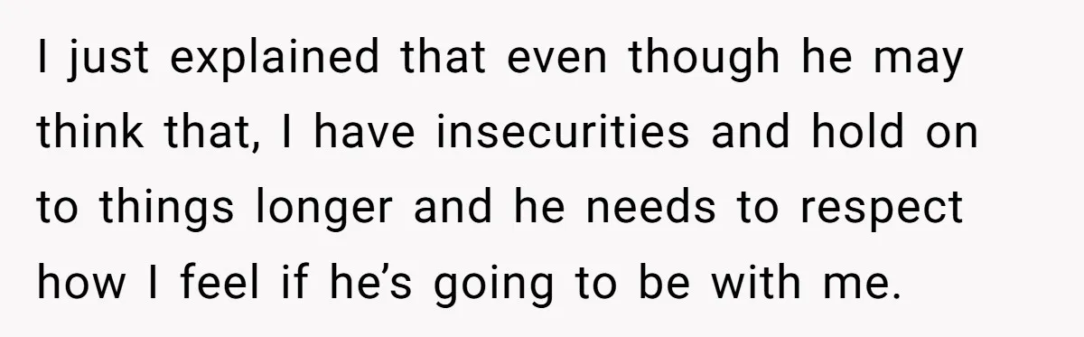 I just explained that even though he may think that, I have insecurities and hold on to things longer and he needs to respect how I feel if he’s going...