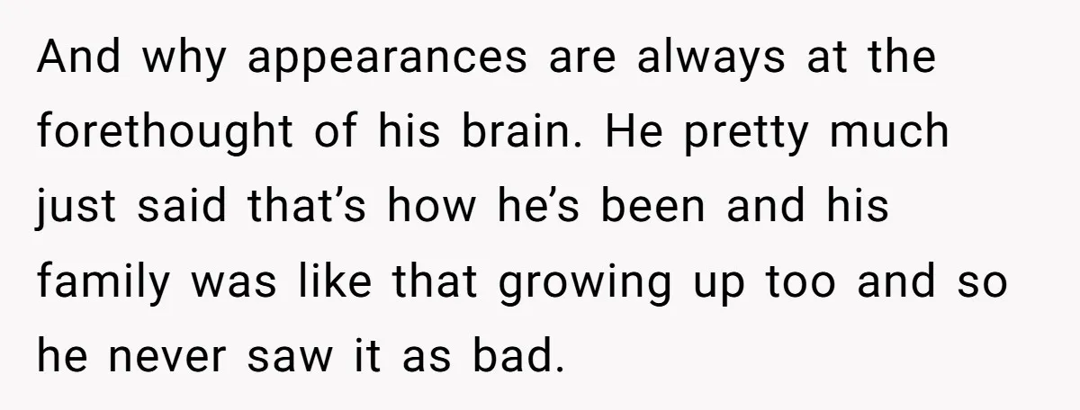 And why appearances are always at the forethought of his brain. He pretty much just said that’s how he’s been and his family was like that growing up too and...