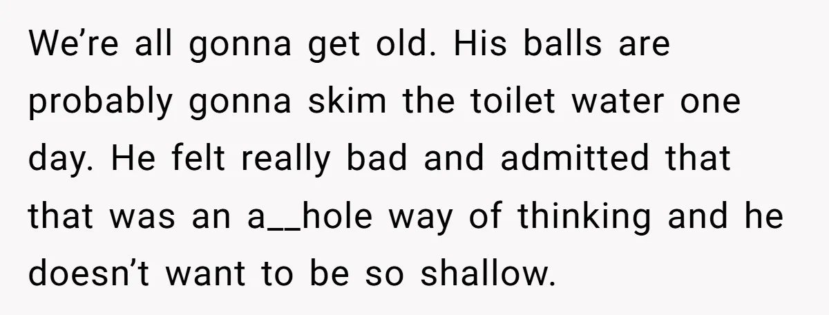 We’re all gonna get old. His balls are probably gonna skim the toilet water one day. He felt really bad and admitted that that was an a__hole way of thinking...