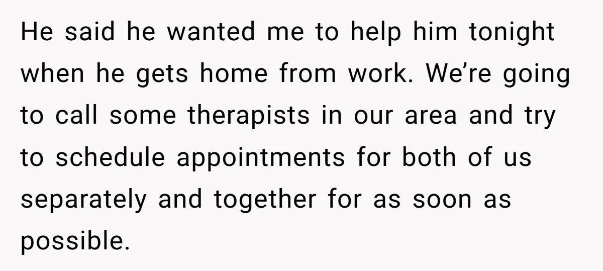He said he wanted me to help him tonight when he gets home from work. We’re going to call some therapists in our area and try to schedule appointments for...