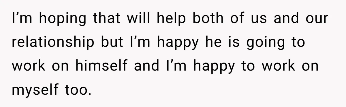 I’m hoping that will help both of us and our relationship but I’m happy he is going to work on himself and I’m happy to work on myself too.