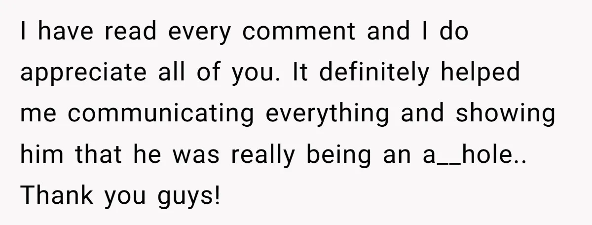 I have read every comment and I do appreciate all of you. It definitely helped me communicating everything and showing him that he was really being an a__hole.. Thank you...