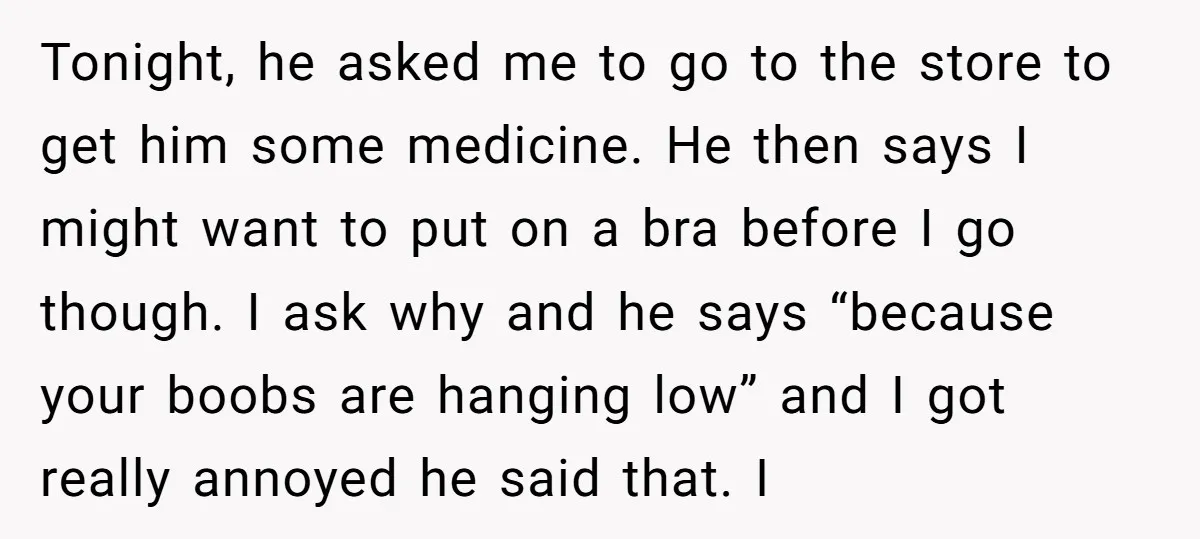 Tonight, he asked me to go to the store to get him some medicine. He then says I might want to put on a bra before I go though. I...