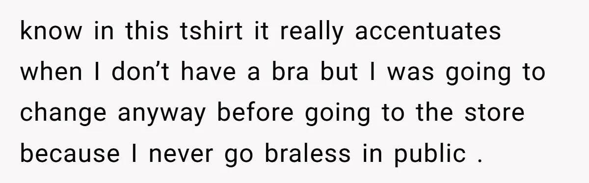 know in this tshirt it really accentuates when I don’t have a bra but I was going to change anyway before going to the store because I never go braless...