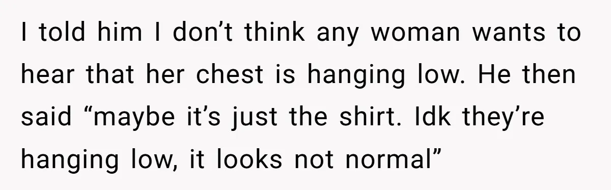 I told him I don’t think any woman wants to hear that her chest is hanging low. He then said “maybe it’s just the shirt. Idk they’re hanging low, it...