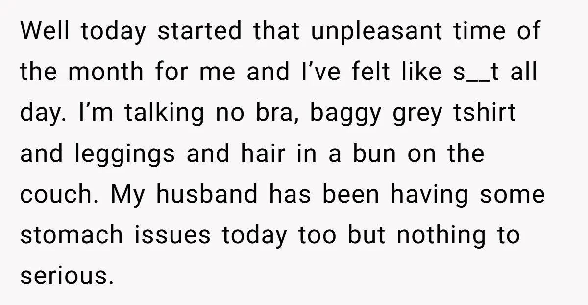 Well today started that unpleasant time of the month for me and I’ve felt like s__t all day. I’m talking no bra, baggy grey tshirt and leggings and hair in...