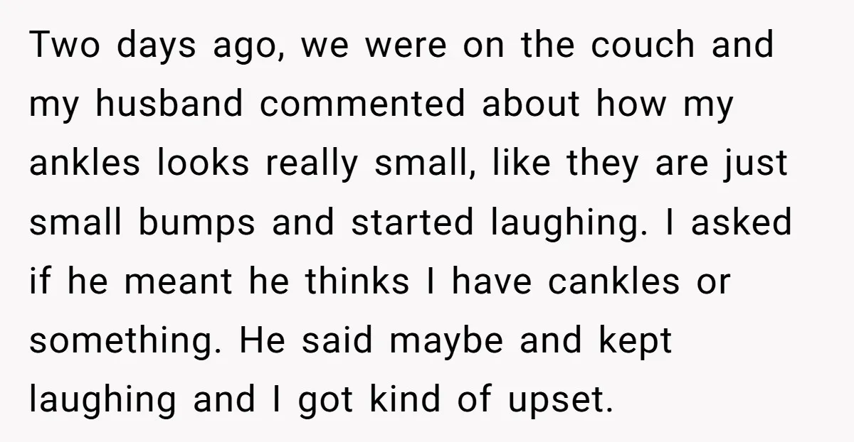 Two days ago, we were on the couch and my husband commented about how my ankles looks really small, like they are just small bumps and started laughing. I asked...