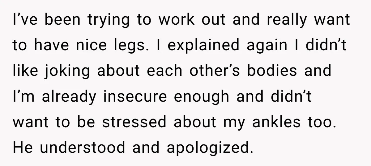 I’ve been trying to work out and really want to have nice legs. I explained again I didn’t like joking about each other’s bodies and I’m already insecure enough and...