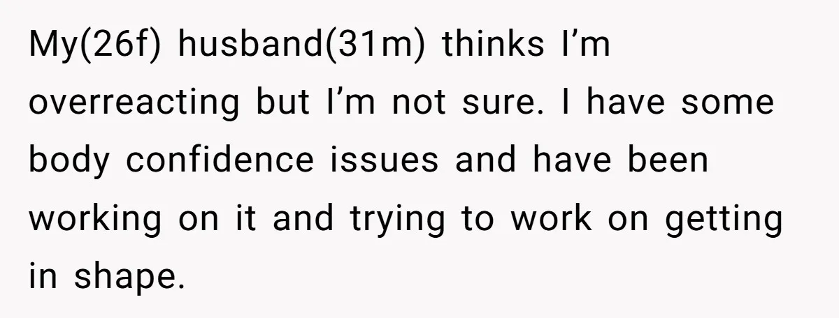 My(26f) husband(31m) thinks I’m overreacting but I’m not sure. I have some body confidence issues and have been working on it and trying to work on getting in shape.