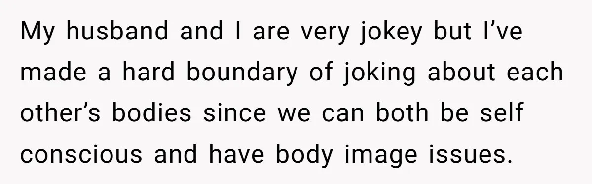 My husband and I are very jokey but I’ve made a hard boundary of joking about each other’s bodies since we can both be self conscious and have body image...