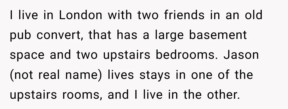 I live in London with two friends in an old pub convert, that has a large basement space and two upstairs bedrooms. Jason (not real name) lives stays in one...