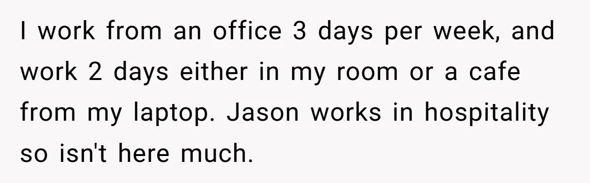 I work from an office 3 days per week, and work 2 days either in my room or a cafe from my laptop. Jason works in hospitality so isn't here...