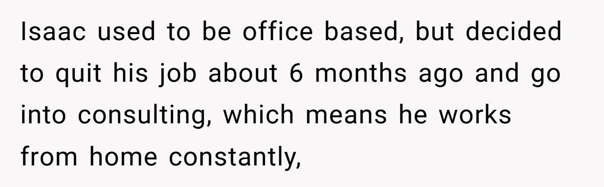 Isaac used to be office based, but decided to quit his job about 6 months ago and go into consulting, which means he works from home constantly,