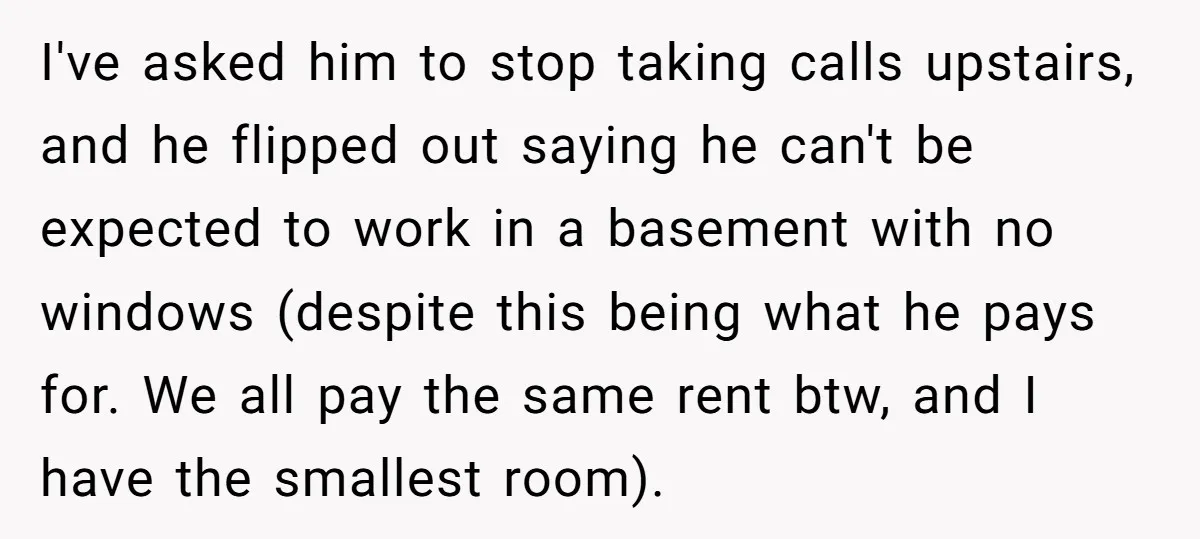 I've asked him to stop taking calls upstairs, and he flipped out saying he can't be expected to work in a basement with no windows (despite this being what he...