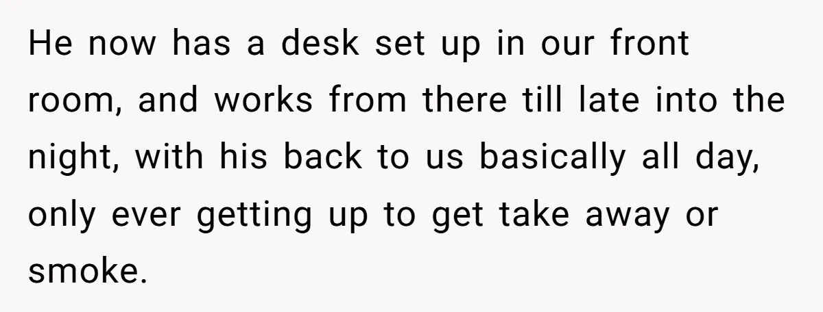He now has a desk set up in our front room, and works from there till late into the night, with his back to us basically all day, only ever...