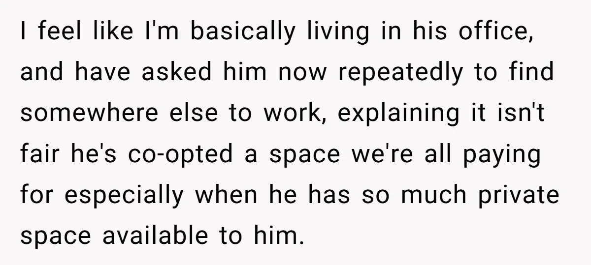 I feel like I'm basically living in his office, and have asked him now repeatedly to find somewhere else to work, explaining it isn't fair he's co-opted a space we're...