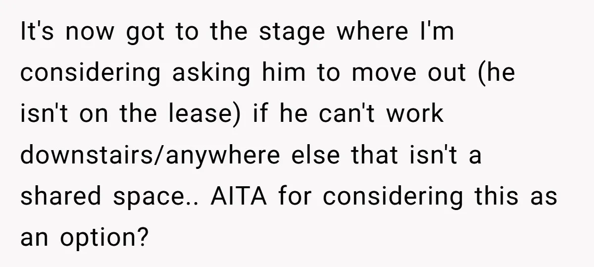 It's now got to the stage where I'm considering asking him to move out (he isn't on the lease) if he can't work downstairs/anywhere else that isn't a shared space.....