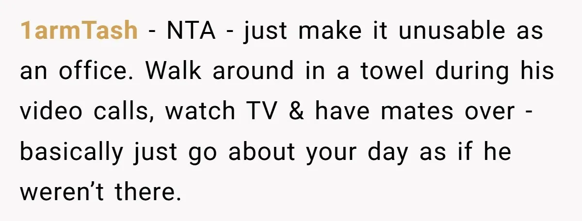1armTash − NTA - just make it unusable as an office. Walk around in a towel during his video calls, watch TV & have mates over - basically just go...