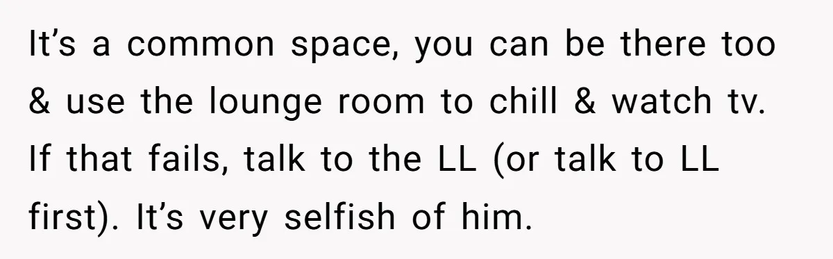 It’s a common space, you can be there too & use the lounge room to chill & watch tv. If that fails, talk to the LL (or talk to LL...
