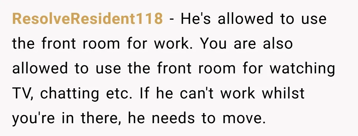 ResolveResident118 − He's allowed to use the front room for work. You are also allowed to use the front room for watching TV, chatting etc. If he can't work whilst...