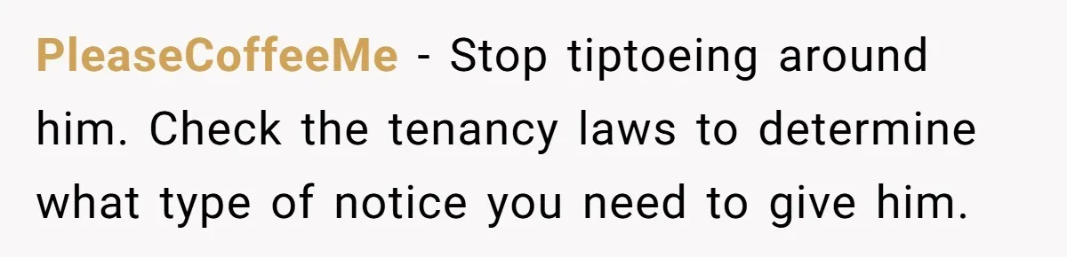 PleaseCoffeeMe − Stop tiptoeing around him. Check the tenancy laws to determine what type of notice you need to give him.