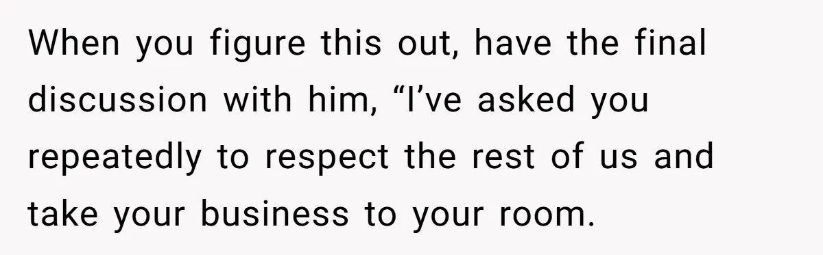 When you figure this out, have the final discussion with him, “I’ve asked you repeatedly to respect the rest of us and take your business to your room.