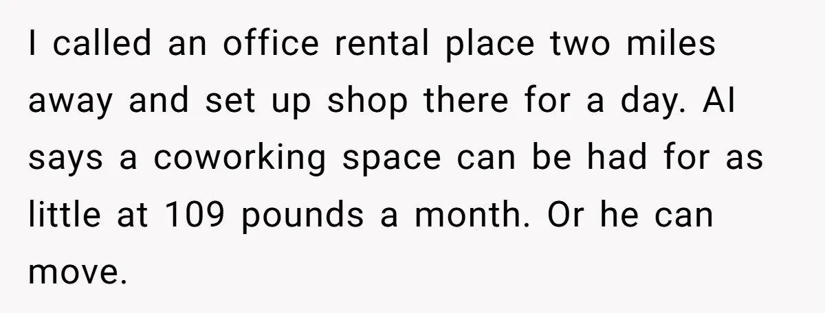 I called an office rental place two miles away and set up shop there for a day. AI says a coworking space can be had for as little at 109...