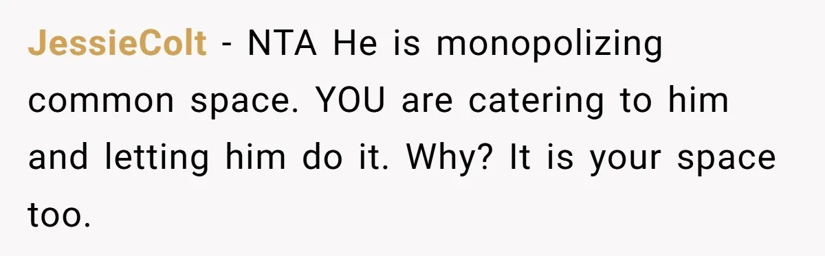 JessieColt − NTA He is monopolizing common space. YOU are catering to him and letting him do it. Why? It is your space too.