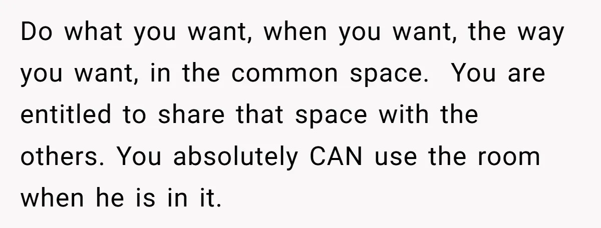 Do what you want, when you want, the way you want, in the common space. You are entitled to share that space with the others. You absolutely CAN use the...