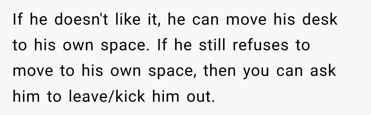 If he doesn't like it, he can move his desk to his own space. If he still refuses to move to his own space, then you can ask him to...