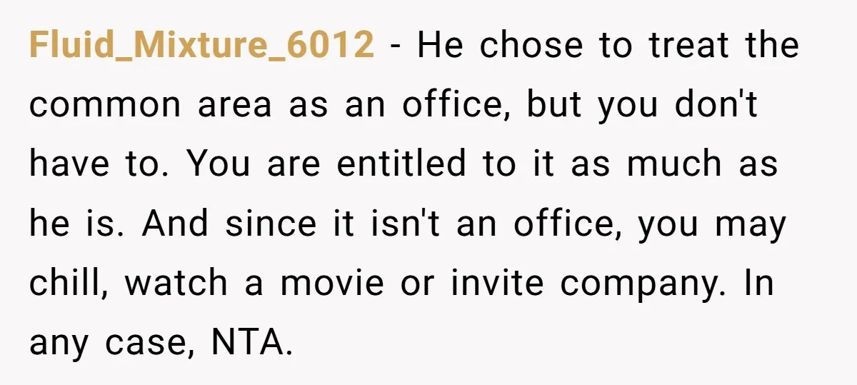 Fluid_Mixture_6012 − He chose to treat the common area as an office, but you don't have to. You are entitled to it as much as he is. And since it...