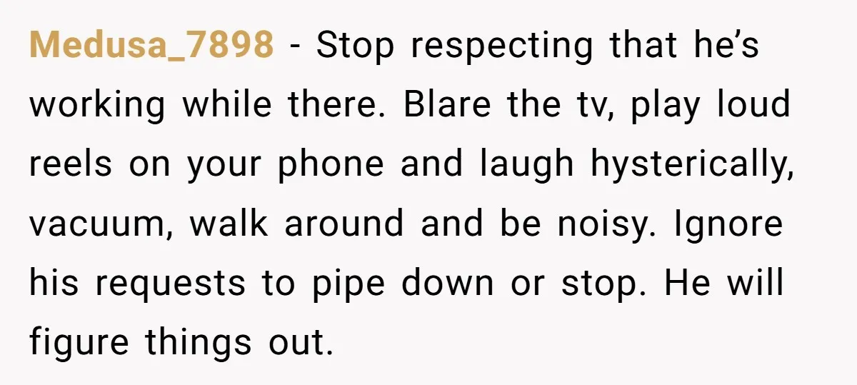Medusa_7898 − Stop respecting that he’s working while there. Blare the tv, play loud reels on your phone and laugh hysterically, vacuum, walk around and be noisy. Ignore his requests...