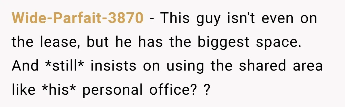 Wide-Parfait-3870 − This guy isn't even on the lease, but he has the biggest space. And *still* insists on using the shared area like *his* personal office? ?