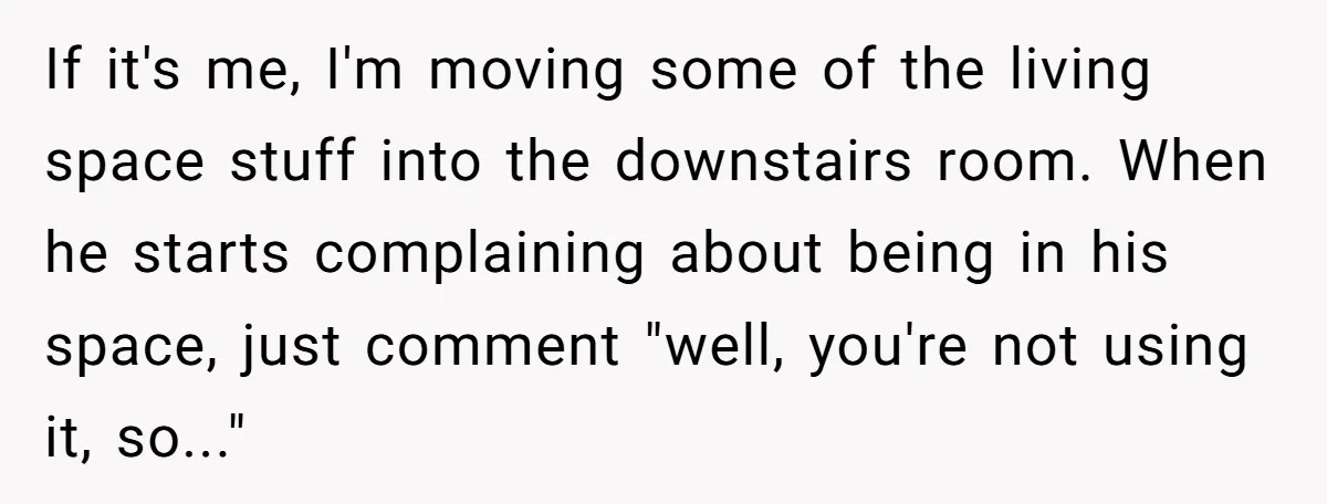 If it's me, I'm moving some of the living space stuff into the downstairs room. When he starts complaining about being in his space, just comment "well, you're not using...