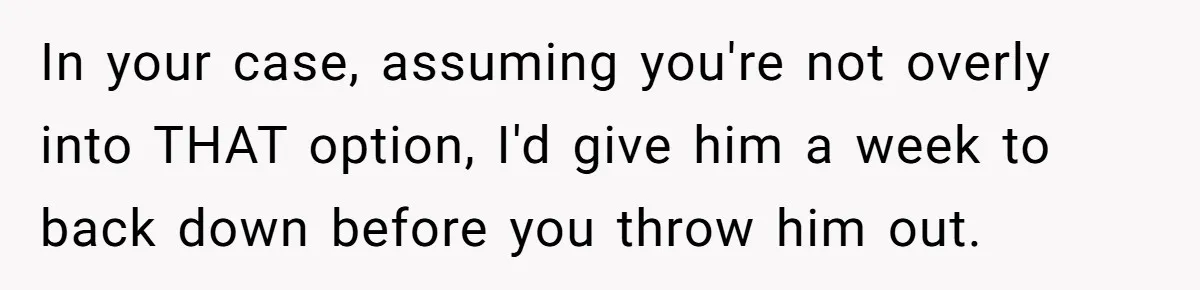 In your case, assuming you're not overly into THAT option, I'd give him a week to back down before you throw him out.