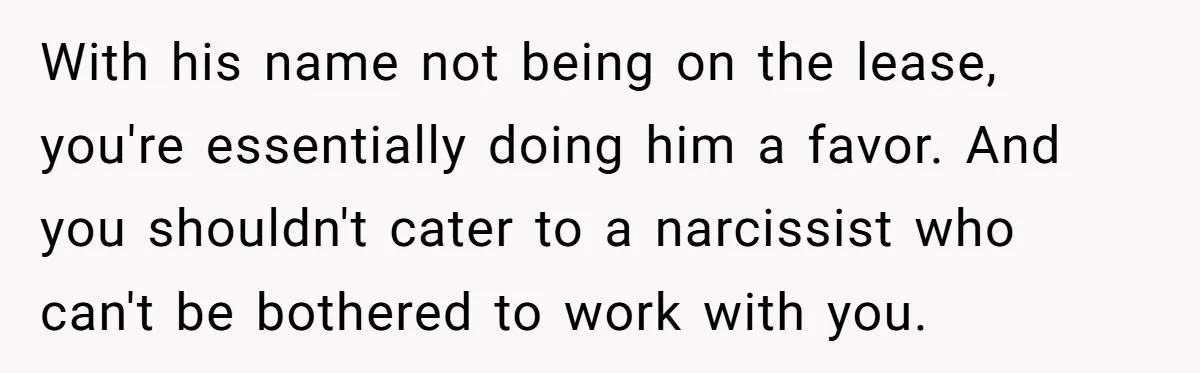 With his name not being on the lease, you're essentially doing him a favor. And you shouldn't cater to a narcissist who can't be bothered to work with you.