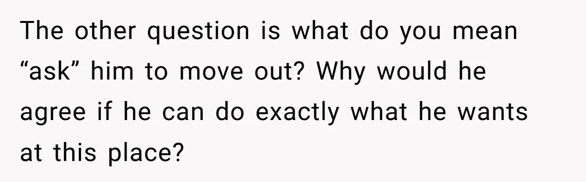 The other question is what do you mean “ask” him to move out? Why would he agree if he can do exactly what he wants at this place?