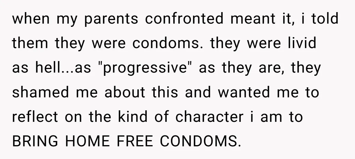 when my parents confronted meant it, i told them they were condoms. they were livid as hell...as "progressive" as they are, they shamed me about this and wanted me to...