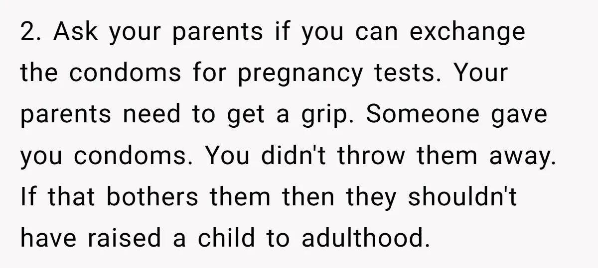 2. Ask your parents if you can exchange the condoms for pregnancy tests. Your parents need to get a grip. Someone gave you condoms. You didn't throw them away. If...