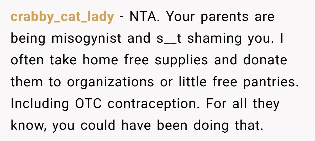 crabby_cat_lady − NTA. Your parents are being misogynist and s__t shaming you. I often take home free supplies and donate them to organizations or little free pantries. Including OTC contraception....