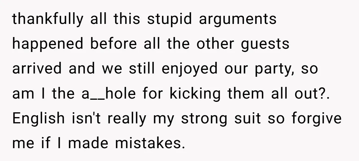 thankfully all this stupid arguments happened before all the other guests arrived and we still enjoyed our party, so am I the a__hole for kicking them all out?. English isn't...