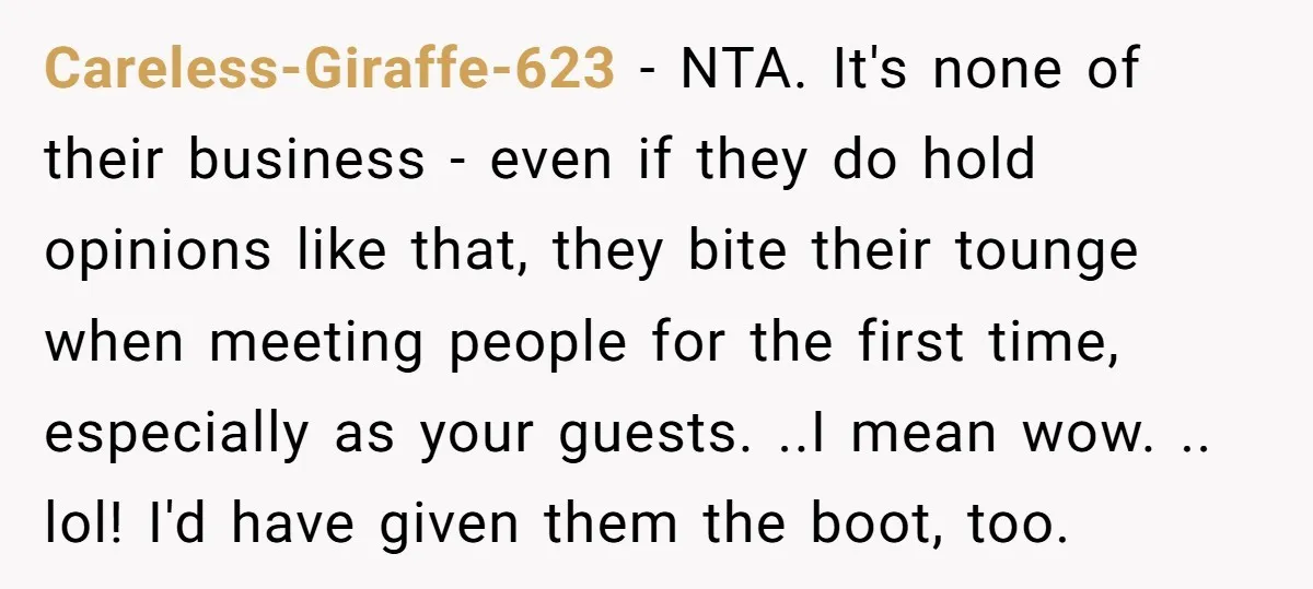 Careless-Giraffe-623 − NTA. It's none of their business - even if they do hold opinions like that, they bite their tounge when meeting people for the first time, especially as...