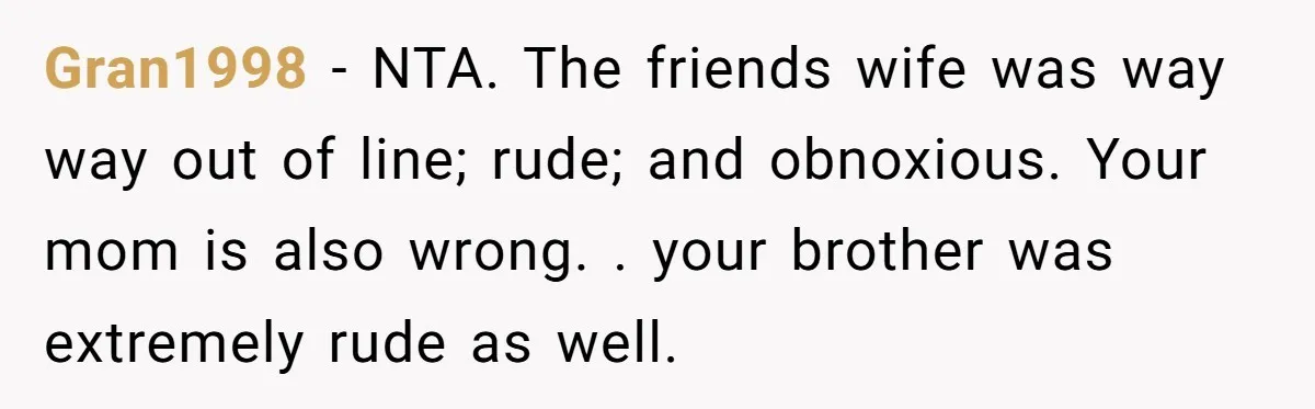 Gran1998 − NTA. The friends wife was way way out of line; rude; and obnoxious. Your mom is also wrong. . your brother was extremely rude as well.